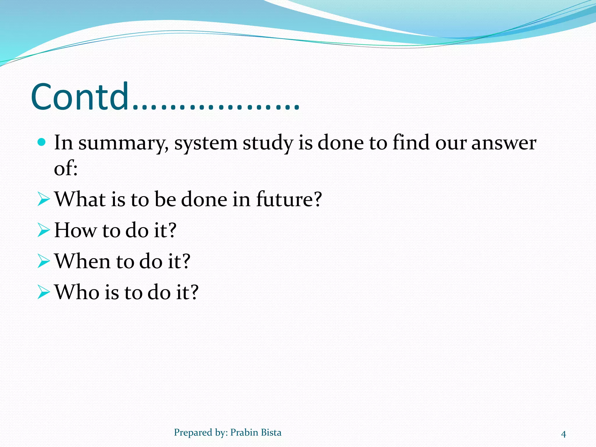 Contd………………
 In summary, system study is done to find our answer
of:
What is to be done in future?
How to do it?
When to do it?
Who is to do it?
Prepared by: Prabin Bista 4
 