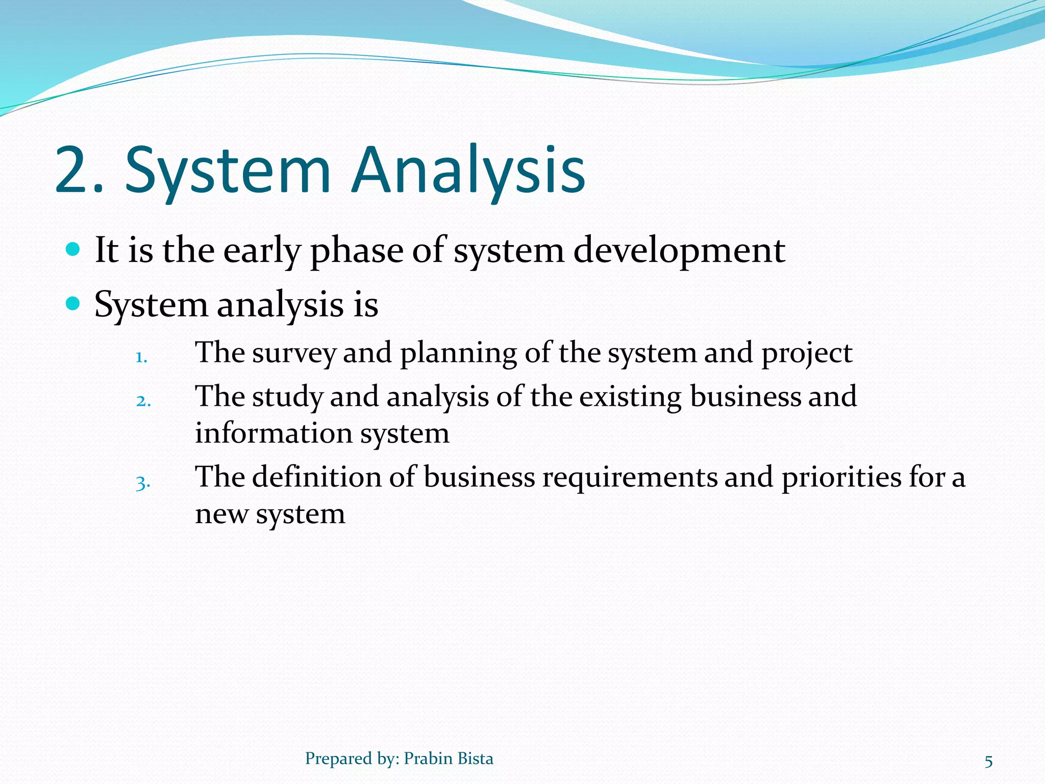 2. System Analysis
 It is the early phase of system development
 System analysis is
1. The survey and planning of the system and project
2. The study and analysis of the existing business and
information system
3. The definition of business requirements and priorities for a
new system
Prepared by: Prabin Bista 5
 