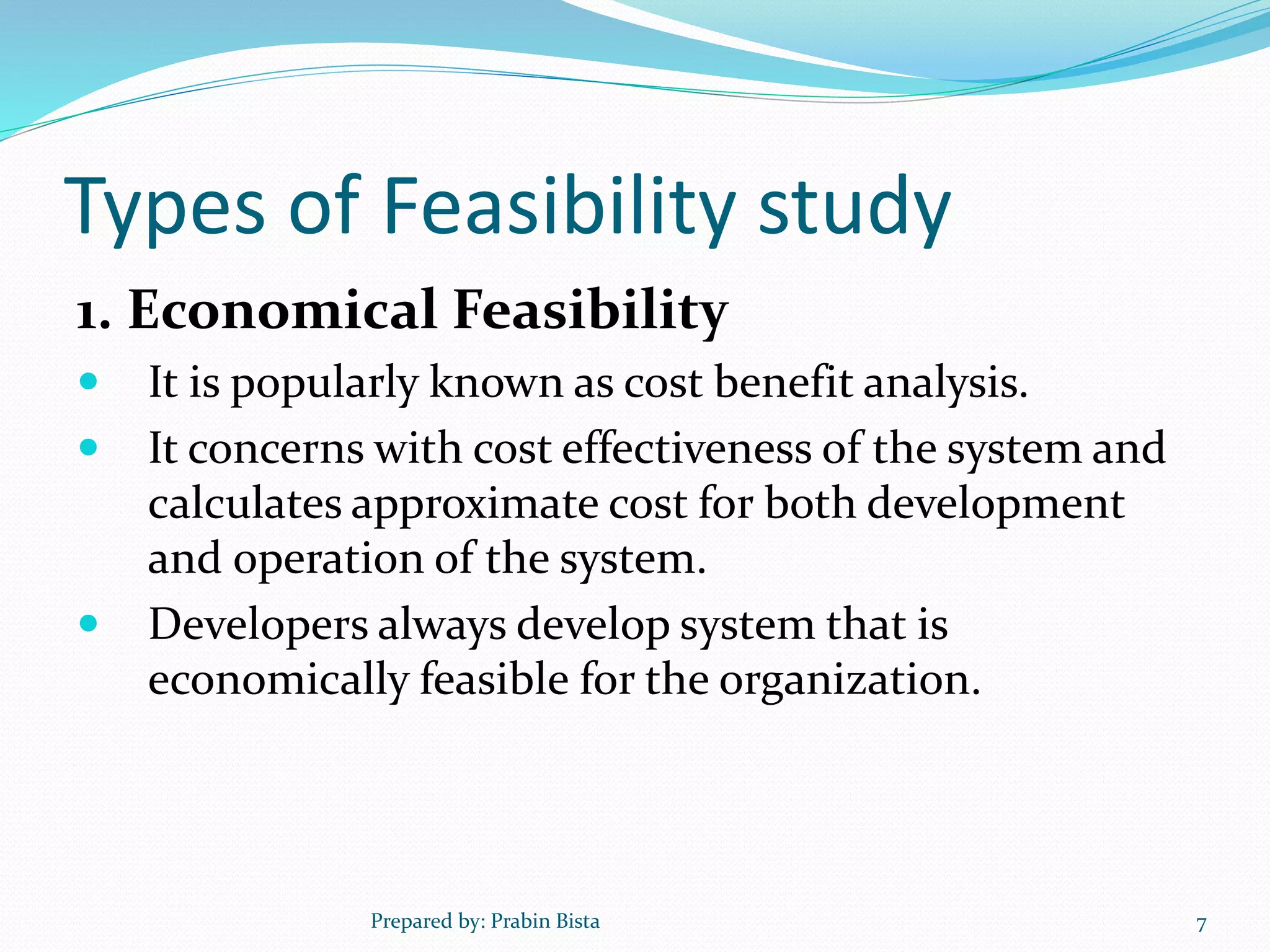 Types of Feasibility study
1. Economical Feasibility
 It is popularly known as cost benefit analysis.
 It concerns with cost effectiveness of the system and
calculates approximate cost for both development
and operation of the system.
 Developers always develop system that is
economically feasible for the organization.
Prepared by: Prabin Bista 7
 