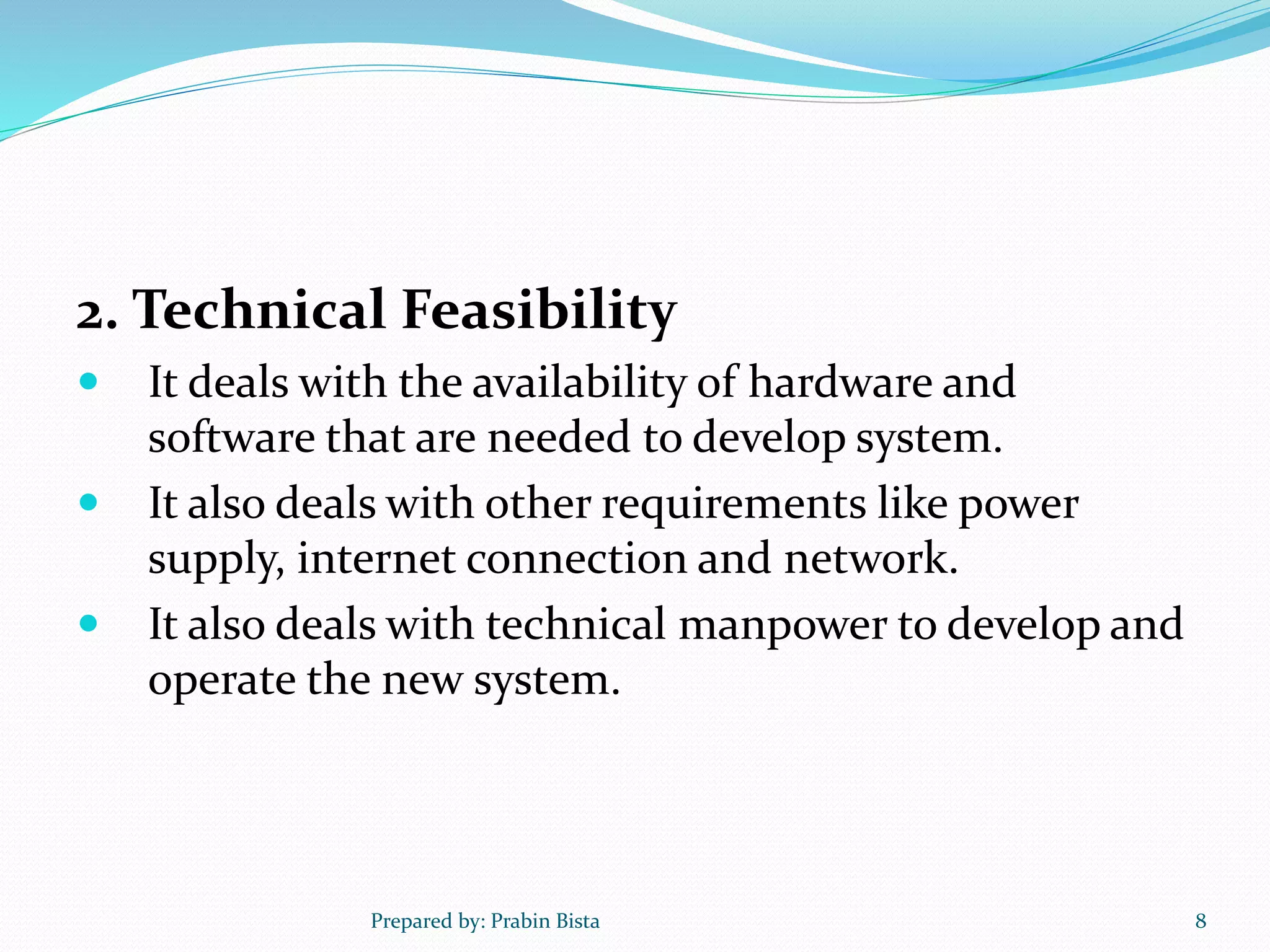 2. Technical Feasibility
 It deals with the availability of hardware and
software that are needed to develop system.
 It also deals with other requirements like power
supply, internet connection and network.
 It also deals with technical manpower to develop and
operate the new system.
Prepared by: Prabin Bista 8
 