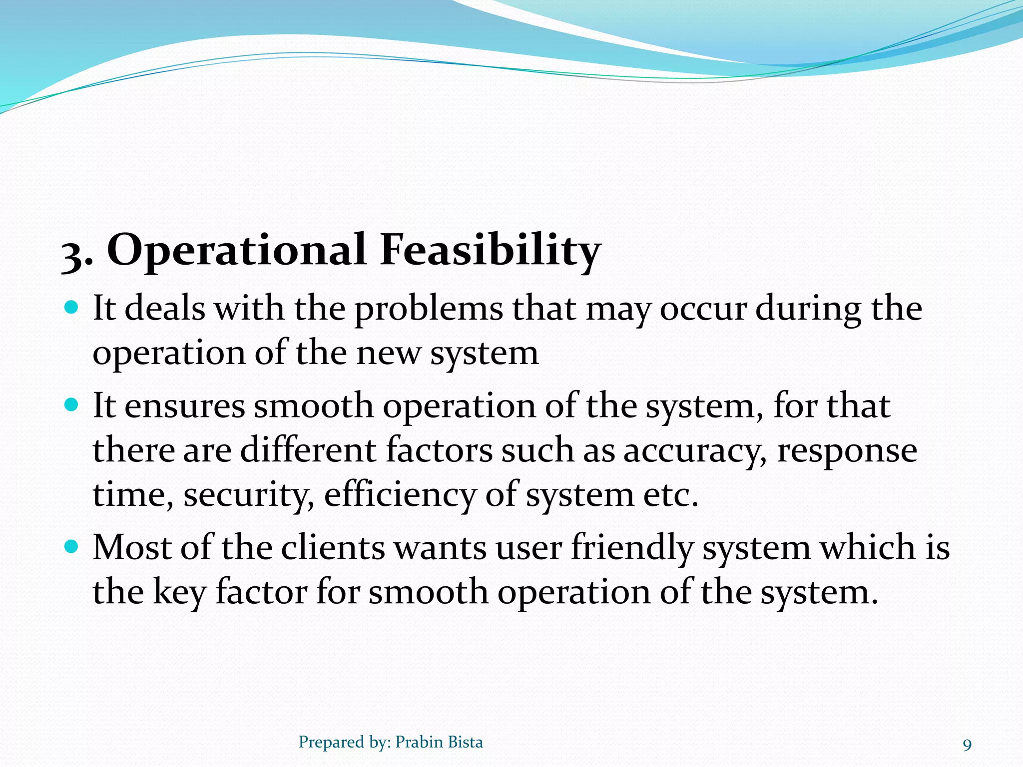 3. Operational Feasibility
 It deals with the problems that may occur during the
operation of the new system
 It ensures smooth operation of the system, for that
there are different factors such as accuracy, response
time, security, efficiency of system etc.
 Most of the clients wants user friendly system which is
the key factor for smooth operation of the system.
Prepared by: Prabin Bista 9
 