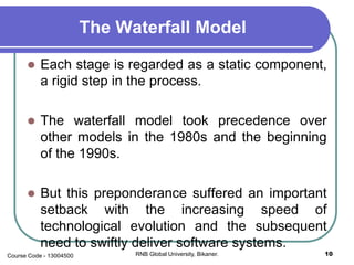 The Waterfall Model
 Each stage is regarded as a static component,
a rigid step in the process.
 The waterfall model took precedence over
other models in the 1980s and the beginning
of the 1990s.
 But this preponderance suffered an important
setback with the increasing speed of
technological evolution and the subsequent
need to swiftly deliver software systems.
10RNB Global University, Bikaner.Course Code - 13004500
 