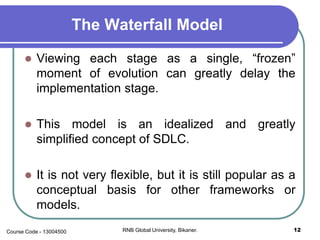 The Waterfall Model
 Viewing each stage as a single, “frozen”
moment of evolution can greatly delay the
implementation stage.
 This model is an idealized and greatly
simplified concept of SDLC.
 It is not very flexible, but it is still popular as a
conceptual basis for other frameworks or
models.
12RNB Global University, Bikaner.Course Code - 13004500
 