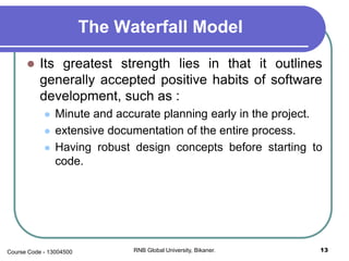 The Waterfall Model
 Its greatest strength lies in that it outlines
generally accepted positive habits of software
development, such as :
 Minute and accurate planning early in the project.
 extensive documentation of the entire process.
 Having robust design concepts before starting to
code.
13RNB Global University, Bikaner.Course Code - 13004500
 