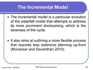 The Incremental Model
 The incremental model is a particular evolution
of the waterfall model that attempts to address
its more prominent shortcoming, which is the
slowness of the cycle.
 It also aims at outlining a more flexible process
that requires less extensive planning up-front
(Munassar and Govardhan 2010).
14RNB Global University, Bikaner.Course Code - 13004500
 