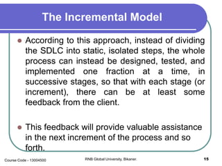 The Incremental Model
 According to this approach, instead of dividing
the SDLC into static, isolated steps, the whole
process can instead be designed, tested, and
implemented one fraction at a time, in
successive stages, so that with each stage (or
increment), there can be at least some
feedback from the client.
 This feedback will provide valuable assistance
in the next increment of the process and so
forth.
15RNB Global University, Bikaner.Course Code - 13004500
 