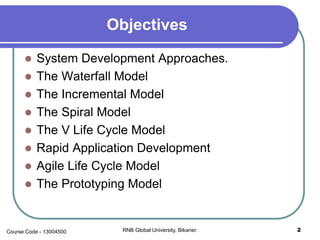 Objectives
 System Development Approaches.
 The Waterfall Model
 The Incremental Model
 The Spiral Model
 The V Life Cycle Model
 Rapid Application Development
 Agile Life Cycle Model
 The Prototyping Model
2RNB Global University, Bikaner.Course Code - 13004500
 