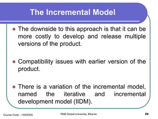 The Incremental Model
 The downside to this approach is that it can be
more costly to develop and release multiple
versions of the product.
 Compatibility issues with earlier version of the
product.
 There is a variation of the incremental model,
named the iterative and incremental
development model (IIDM).
20RNB Global University, Bikaner.Course Code - 13004500
 