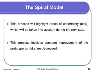The Spiral Model
 This process will highlight areas of uncertainty (risk),
which will be taken into account during the next step.
 This process involves constant improvement of the
prototype as risks are decreased.
23RNB Global University, Bikaner.Course Code - 13004500
 