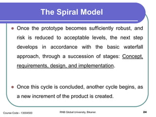 The Spiral Model
 Once the prototype becomes sufficiently robust, and
risk is reduced to acceptable levels, the next step
develops in accordance with the basic waterfall
approach, through a succession of stages: Concept,
requirements, design, and implementation.
 Once this cycle is concluded, another cycle begins, as
a new increment of the product is created.
24RNB Global University, Bikaner.Course Code - 13004500
 