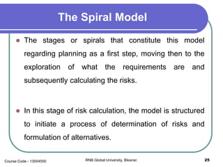 The Spiral Model
 The stages or spirals that constitute this model
regarding planning as a first step, moving then to the
exploration of what the requirements are and
subsequently calculating the risks.
 In this stage of risk calculation, the model is structured
to initiate a process of determination of risks and
formulation of alternatives.
25RNB Global University, Bikaner.Course Code - 13004500
 