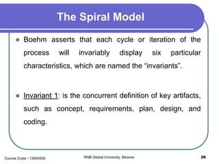 The Spiral Model
 Boehm asserts that each cycle or iteration of the
process will invariably display six particular
characteristics, which are named the “invariants”.
 Invariant 1: is the concurrent definition of key artifacts,
such as concept, requirements, plan, design, and
coding.
26RNB Global University, Bikaner.Course Code - 13004500
 