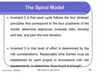 The Spiral Model
 Invariant 2 is that each cycle follows the four strategic
principles that correspond to the four quadrants of the
model: determine objectives, evaluate risks, develop
and test, and plan the next iteration.
 Invariant 3 is that level of effort is determined by the
risk considerations. Reasonable time frames must be
established for each project in accordance with risk
assessments, to determine “how much is enough”..
27RNB Global University, Bikaner.Course Code - 13004500
 
