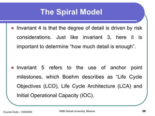 The Spiral Model
 Invariant 4 is that the degree of detail is driven by risk
considerations. Just like invariant 3, here it is
important to determine “how much detail is enough”.
 Invariant 5 refers to the use of anchor point
milestones, which Boehm describes as “Life Cycle
Objectives (LCO), Life Cycle Architecture (LCA) and
Initial Operational Capacity (IOC).
28RNB Global University, Bikaner.Course Code - 13004500
 