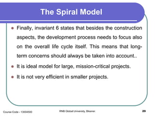 The Spiral Model
 Finally, invariant 6 states that besides the construction
aspects, the development process needs to focus also
on the overall life cycle itself. This means that long-
term concerns should always be taken into account..
 It is ideal model for large, mission-critical projects.
 It is not very efficient in smaller projects.
29RNB Global University, Bikaner.Course Code - 13004500
 