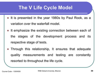 The V Life Cycle Model
 It is presented in the year 1980s by Paul Rook, as a
variation over the waterfall model.
 It emphasize the existing connection between each of
the stages of the development process and its
respective stage of tests.
 Through this relationship, It ensures that adequate
quality measurements and testing are constantly
resorted to throughout the life cycle.
30RNB Global University, Bikaner.Course Code - 13004500
 