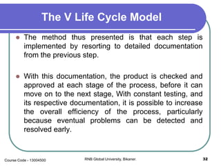 The V Life Cycle Model
 The method thus presented is that each step is
implemented by resorting to detailed documentation
from the previous step.
 With this documentation, the product is checked and
approved at each stage of the process, before it can
move on to the next stage, With constant testing, and
its respective documentation, it is possible to increase
the overall efficiency of the process, particularly
because eventual problems can be detected and
resolved early.
32RNB Global University, Bikaner.Course Code - 13004500
 