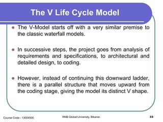 The V Life Cycle Model
 The V-Model starts off with a very similar premise to
the classic waterfall models.
 In successive steps, the project goes from analysis of
requirements and specifications, to architectural and
detailed design, to coding.
 However, instead of continuing this downward ladder,
there is a parallel structure that moves upward from
the coding stage, giving the model its distinct V shape.
33RNB Global University, Bikaner.Course Code - 13004500
 