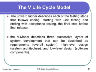 The V Life Cycle Model
 The upward ladder describes each of the testing steps
that follows coding, starting with unit testing and
ending with acceptance testing, the final step before
final release.
 the V-Model describes three successive layers of
system development that can be described as
requirements (overall system), high-level design
(system architecture), and low-level design (software
components).
34RNB Global University, Bikaner.Course Code - 13004500
 