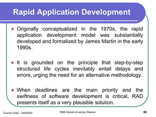Rapid Application Development
 Originally conceptualized in the 1970s, the rapid
application development model was substantially
developed and formalized by James Martin in the early
1990s.
 It is grounded on the principle that step-by-step
structured life cycles inevitably entail delays and
errors, urging the need for an alternative methodology.
 When deadlines are the main priority and the
swiftness of software development is critical, RAD
presents itself as a very plausible solution.
38RNB Global University, Bikaner.Course Code - 13004500
 
