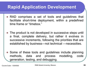 Rapid Application Development
 RAD comprises a set of tools and guidelines that
facilitate short-time deployment, within a predefined
time frame or “timebox.”
 The product is not developed in successive steps until
a final, complete delivery, but rather it evolves in
successive increments, following the priorities that are
established by business—not technical —necessities.
 Some of these tools and guidelines include planning
methods, data and process modelling, code
generation, testing, and debugging.
39RNB Global University, Bikaner.Course Code - 13004500
 