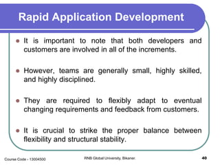 Rapid Application Development
 It is important to note that both developers and
customers are involved in all of the increments.
 However, teams are generally small, highly skilled,
and highly disciplined.
 They are required to flexibly adapt to eventual
changing requirements and feedback from customers.
 It is crucial to strike the proper balance between
flexibility and structural stability.
40RNB Global University, Bikaner.Course Code - 13004500
 