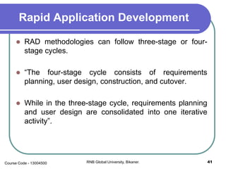 Rapid Application Development
 RAD methodologies can follow three-stage or four-
stage cycles.
 “The four-stage cycle consists of requirements
planning, user design, construction, and cutover.
 While in the three-stage cycle, requirements planning
and user design are consolidated into one iterative
activity”.
41RNB Global University, Bikaner.Course Code - 13004500
 