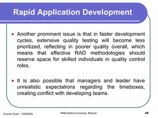Rapid Application Development
 Another prominent issue is that in faster development
cycles, extensive quality testing will become less
prioritized, reflecting in poorer quality overall, which
means that effective RAD methodologies should
reserve space for skilled individuals in quality control
roles.
 It is also possible that managers and leader have
unrealistic expectations regarding the timeboxes,
creating conflict with developing teams.
45RNB Global University, Bikaner.Course Code - 13004500
 
