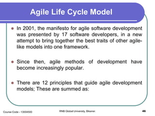 Agile Life Cycle Model
 In 2001, the manifesto for agile software development
was presented by 17 software developers, in a new
attempt to bring together the best traits of other agile-
like models into one framework.
 Since then, agile methods of development have
become increasingly popular.
 There are 12 principles that guide agile development
models; These are summed as:
46RNB Global University, Bikaner.Course Code - 13004500
 