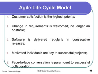 Agile Life Cycle Model
1. Customer satisfaction is the highest priority;
2. Change in requirements is welcomed, no longer an
obstacle;
3. Software is delivered regularly in consecutive
releases;
4. Motivated individuals are key to successful projects;
5. Face-to-face conversation is paramount to successful
collaboration;
48RNB Global University, Bikaner.Course Code - 13004500
 