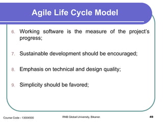 Agile Life Cycle Model
6. Working software is the measure of the project’s
progress;
7. Sustainable development should be encouraged;
8. Emphasis on technical and design quality;
9. Simplicity should be favored;
49RNB Global University, Bikaner.Course Code - 13004500
 