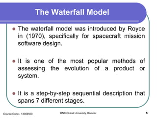 The Waterfall Model
 The waterfall model was introduced by Royce
in (1970), specifically for spacecraft mission
software design.
 It is one of the most popular methods of
assessing the evolution of a product or
system.
 It is a step-by-step sequential description that
spans 7 different stages.
5RNB Global University, Bikaner.Course Code - 13004500
 