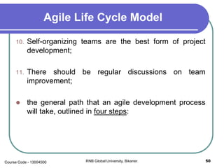 Agile Life Cycle Model
10. Self-organizing teams are the best form of project
development;
11. There should be regular discussions on team
improvement;
 the general path that an agile development process
will take, outlined in four steps:
50RNB Global University, Bikaner.Course Code - 13004500
 