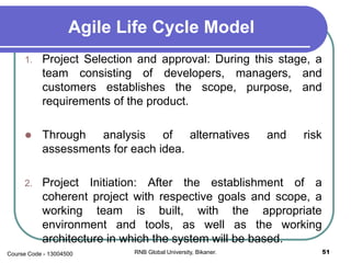 Agile Life Cycle Model
1. Project Selection and approval: During this stage, a
team consisting of developers, managers, and
customers establishes the scope, purpose, and
requirements of the product.
 Through analysis of alternatives and risk
assessments for each idea.
2. Project Initiation: After the establishment of a
coherent project with respective goals and scope, a
working team is built, with the appropriate
environment and tools, as well as the working
architecture in which the system will be based.
51RNB Global University, Bikaner.Course Code - 13004500
 