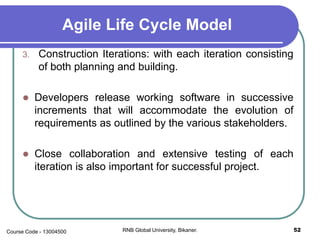 Agile Life Cycle Model
3. Construction Iterations: with each iteration consisting
of both planning and building.
 Developers release working software in successive
increments that will accommodate the evolution of
requirements as outlined by the various stakeholders.
 Close collaboration and extensive testing of each
iteration is also important for successful project.
52RNB Global University, Bikaner.Course Code - 13004500
 