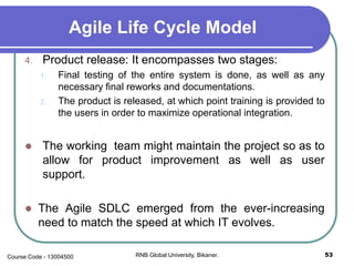 Agile Life Cycle Model
4. Product release: It encompasses two stages:
1. Final testing of the entire system is done, as well as any
necessary final reworks and documentations.
2. The product is released, at which point training is provided to
the users in order to maximize operational integration.
 The working team might maintain the project so as to
allow for product improvement as well as user
support.
 The Agile SDLC emerged from the ever-increasing
need to match the speed at which IT evolves.
53RNB Global University, Bikaner.Course Code - 13004500
 