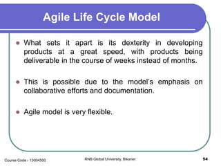 Agile Life Cycle Model
 What sets it apart is its dexterity in developing
products at a great speed, with products being
deliverable in the course of weeks instead of months.
 This is possible due to the model’s emphasis on
collaborative efforts and documentation.
 Agile model is very flexible.
54RNB Global University, Bikaner.Course Code - 13004500
 