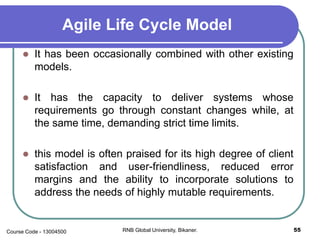 Agile Life Cycle Model
 It has been occasionally combined with other existing
models.
 It has the capacity to deliver systems whose
requirements go through constant changes while, at
the same time, demanding strict time limits.
 this model is often praised for its high degree of client
satisfaction and user-friendliness, reduced error
margins and the ability to incorporate solutions to
address the needs of highly mutable requirements.
55RNB Global University, Bikaner.Course Code - 13004500
 