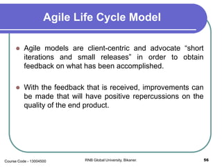 Agile Life Cycle Model
 Agile models are client-centric and advocate “short
iterations and small releases” in order to obtain
feedback on what has been accomplished.
 With the feedback that is received, improvements can
be made that will have positive repercussions on the
quality of the end product.
56RNB Global University, Bikaner.Course Code - 13004500
 