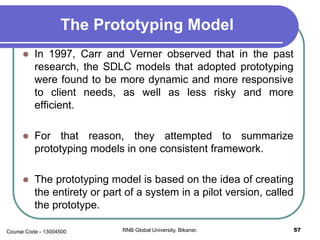 The Prototyping Model
 In 1997, Carr and Verner observed that in the past
research, the SDLC models that adopted prototyping
were found to be more dynamic and more responsive
to client needs, as well as less risky and more
efficient.
 For that reason, they attempted to summarize
prototyping models in one consistent framework.
 The prototyping model is based on the idea of creating
the entirety or part of a system in a pilot version, called
the prototype.
57RNB Global University, Bikaner.Course Code - 13004500
 