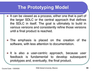 The Prototyping Model
 It can be viewed as a process, either one that is part of
the larger SDLC or the central approach that defines
the SDLC in itself. The goal is ultimately to build in
various versions and consistently refine those versions
until a final product is reached.
 The emphasis is placed on the creation of the
software, with less attention to documentation.
 It is also a user-centric approach, because user
feedback is fundamental to develop subsequent
prototypes and, eventually, the final product.
59RNB Global University, Bikaner.Course Code - 13004500
 
