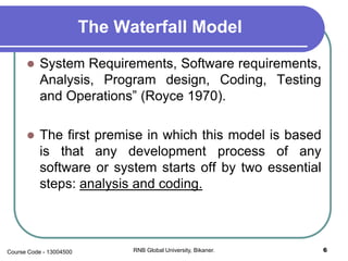 The Waterfall Model
 System Requirements, Software requirements,
Analysis, Program design, Coding, Testing
and Operations” (Royce 1970).
 The first premise in which this model is based
is that any development process of any
software or system starts off by two essential
steps: analysis and coding.
6RNB Global University, Bikaner.Course Code - 13004500
 