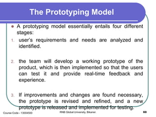 The Prototyping Model
 A prototyping model essentially entails four different
stages:
1. user’s requirements and needs are analyzed and
identified.
2. the team will develop a working prototype of the
product, which is then implemented so that the users
can test it and provide real-time feedback and
experience.
3. If improvements and changes are found necessary,
the prototype is revised and refined, and a new
prototype is released and implemented for testing.
60RNB Global University, Bikaner.Course Code - 13004500
 