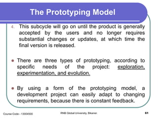 The Prototyping Model
4. This subcycle will go on until the product is generally
accepted by the users and no longer requires
substantial changes or updates, at which time the
final version is released.
 There are three types of prototyping, according to
specific needs of the project: exploration,
experimentation, and evolution.
 By using a form of the prototyping model, a
development project can easily adapt to changing
requirements, because there is constant feedback.
61RNB Global University, Bikaner.Course Code - 13004500
 