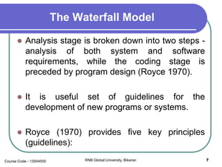 The Waterfall Model
 Analysis stage is broken down into two steps -
analysis of both system and software
requirements, while the coding stage is
preceded by program design (Royce 1970).
 It is useful set of guidelines for the
development of new programs or systems.
 Royce (1970) provides five key principles
(guidelines):
7RNB Global University, Bikaner.Course Code - 13004500
 