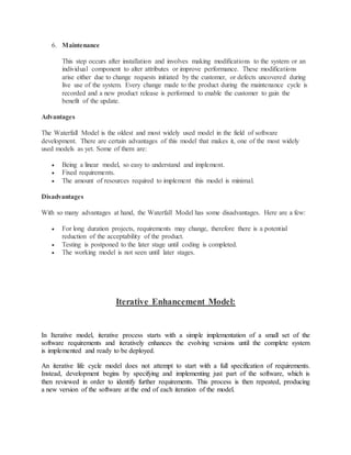 6. Maintenance 
This step occurs after installation and involves making modifications to the system or an 
individual component to alter attributes or improve performance. These modifications 
arise either due to change requests initiated by the customer, or defects uncovered during 
live use of the system. Every change made to the product during the maintenance cycle is 
recorded and a new product release is performed to enable the customer to gain the 
benefit of the update. 
Advantages 
The Waterfall Model is the oldest and most widely used model in the field of software 
development. There are certain advantages of this model that makes it, one of the most widely 
used models as yet. Some of them are: 
 Being a linear model, so easy to understand and implement. 
 Fixed requirements. 
 The amount of resources required to implement this model is minimal. 
Disadvantages 
With so many advantages at hand, the Waterfall Model has some disadvantages. Here are a few: 
 For long duration projects, requirements may change, therefore there is a potential 
reduction of the acceptability of the product. 
 Testing is postponed to the later stage until coding is completed. 
 The working model is not seen until later stages. 
Iterative Enhancement Model: 
In Iterative model, iterative process starts with a simple implementation of a small set of the 
software requirements and iteratively enhances the evolving versions until the complete system 
is implemented and ready to be deployed. 
An iterative life cycle model does not attempt to start with a full specification of requirements. 
Instead, development begins by specifying and implementing just part of the software, which is 
then reviewed in order to identify further requirements. This process is then repeated, producing 
a new version of the software at the end of each iteration of the model. 
 