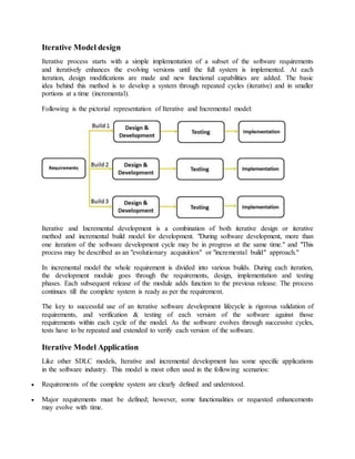 Iterative Model design 
Iterative process starts with a simple implementation of a subset of the software requirements 
and iteratively enhances the evolving versions until the full system is implemented. At each 
iteration, design modifications are made and new functional capabilities are added. The basic 
idea behind this method is to develop a system through repeated cycles (iterative) and in smaller 
portions at a time (incremental). 
Following is the pictorial representation of Iterative and Incremental model: 
Iterative and Incremental development is a combination of both iterative design or iterative 
method and incremental build model for development. "During software development, more than 
one iteration of the software development cycle may be in progress at the same time." and "This 
process may be described as an "evolutionary acquisition" or "incremental build" approach." 
In incremental model the whole requirement is divided into various builds. During each iteration, 
the development module goes through the requirements, design, implementation and testing 
phases. Each subsequent release of the module adds function to the previous release. The process 
continues till the complete system is ready as per the requirement. 
The key to successful use of an iterative software development lifecycle is rigorous validation of 
requirements, and verification & testing of each version of the software against those 
requirements within each cycle of the model. As the software evolves through successive cycles, 
tests have to be repeated and extended to verify each version of the software. 
Iterative Model Application 
Like other SDLC models, Iterative and incremental development has some specific applications 
in the software industry. This model is most often used in the following scenarios: 
 Requirements of the complete system are clearly defined and understood. 
 Major requirements must be defined; however, some functionalities or requested enhancements 
may evolve with time. 
 