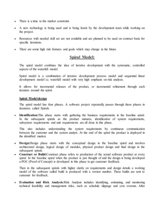  There is a time to the market constraint. 
 A new technology is being used and is being learnt by the development team while working on 
the project. 
 Resources with needed skill set are not available and are planned to be used on contract basis for 
specific iterations. 
 There are some high risk features and goals which may change in the future. 
Spiral Model: 
The spiral model combines the idea of iterative development with the systematic, controlled 
aspects of the waterfall model. 
Spiral model is a combination of iterative development process model and sequential linear 
development model i.e. waterfall model with very high emphasis on risk analysis. 
It allows for incremental releases of the product, or incremental refinement through each 
iteration around the spiral. 
Spiral Model design 
The spiral model has four phases. A software project repeatedly passes through these phases in 
iterations called Spirals. 
 Identification:This phase starts with gathering the business requirements in the baseline spiral. 
In the subsequent spirals as the product matures, identification of system requirements, 
subsystem requirements and unit requirements are all done in this phase. 
This also includes understanding the system requirements by continuous communication 
between the customer and the system analyst. At the end of the spiral the product is deployed in 
the identified market. 
 Design:Design phase starts with the conceptual design in the baseline spiral and involves 
architectural design, logical design of modules, physical product design and final design in the 
subsequent spirals. 
 Construct or Build:Construct phase refers to production of the actual software product at every 
spiral. In the baseline spiral when the product is just thought of and the design is being developed 
a POC (Proof of Concept) is developed in this phase to get customer feedback. 
Then in the subsequent spirals with higher clarity on requirements and design details a working 
model of the software called build is produced with a version number. These builds are sent to 
customer for feedback. 
 Evaluation and Risk Analysis:Risk Analysis includes identifying, estimating, and monitoring 
technical feasibility and management risks, such as schedule slippage and cost overrun. After 
 