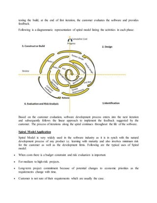 testing the build, at the end of first iteration, the customer evaluates the software and provides 
feedback. 
Following is a diagrammatic representation of spiral model listing the activities in each phase: 
Based on the customer evaluation, software development process enters into the next iteration 
and subsequently follows the linear approach to implement the feedback suggested by the 
customer. The process of iterations along the spiral continues throughout the life of the software. 
Spiral Model Application 
Spiral Model is very widely used in the software industry as it is in synch with the natural 
development process of any product i.e. learning with maturity and also involves minimum risk 
for the customer as well as the development firms. Following are the typical uses of Spiral 
model: 
 When costs there is a budget constraint and risk evaluation is important. 
 For medium to high-risk projects. 
 Long-term project commitment because of potential changes to economic priorities as the 
requirements change with time. 
 Customer is not sure of their requirements which are usually the case. 
 