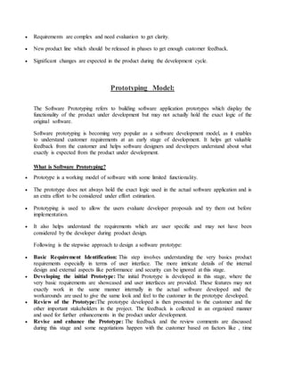  Requirements are complex and need evaluation to get clarity. 
 New product line which should be released in phases to get enough customer feedback. 
 Significant changes are expected in the product during the development cycle. 
Prototyping Model: 
The Software Prototyping refers to building software application prototypes which display the 
functionality of the product under development but may not actually hold the exact logic of the 
original software. 
Software prototyping is becoming very popular as a software development model, as it enables 
to understand customer requirements at an early stage of development. It helps get valuable 
feedback from the customer and helps software designers and developers understand about what 
exactly is expected from the product under development. 
What is Software Prototyping? 
 Prototype is a working model of software with some limited functionality. 
 The prototype does not always hold the exact logic used in the actual software application and is 
an extra effort to be considered under effort estimation. 
 Prototyping is used to allow the users evaluate developer proposals and try them out before 
implementation. 
 It also helps understand the requirements which are user specific and may not have been 
considered by the developer during product design. 
Following is the stepwise approach to design a software prototype: 
 Basic Requirement Identification: This step involves understanding the very basics product 
requirements especially in terms of user interface. The more intricate details of the internal 
design and external aspects like performance and security can be ignored at this stage. 
 Developing the initial Prototype: The initial Prototype is developed in this stage, where the 
very basic requirements are showcased and user interfaces are provided. These features may not 
exactly work in the same manner internally in the actual software developed and the 
workarounds are used to give the same look and feel to the customer in the prototype developed. 
 Review of the Prototype:The prototype developed is then presented to the customer and the 
other important stakeholders in the project. The feedback is collected in an organized manner 
and used for further enhancements in the product under development. 
 Revise and enhance the Prototype: The feedback and the review comments are discussed 
during this stage and some negotiations happen with the customer based on factors like , time 
 